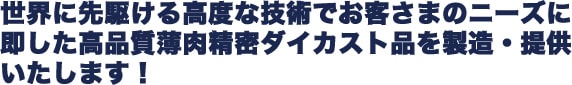 世界に先駆ける高度な技術でお客さまのニーズに即した高品質薄肉精密ダイカスト品を製造・提供いたします!