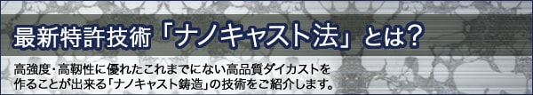 最新特許技術 「ナノキャスト法」 とは？高強度・高靭性に優れたこれまでにない高品質ダイカストを作ることが出来る「ナノキャスト鋳造」の技術をご紹介します。