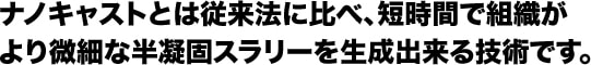 ナノキャストとは従来法に比べ、短時間で組織がより微細な半凝固スラリーを生成出来る技術です。